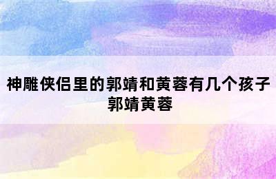 神雕侠侣里的郭靖和黄蓉有几个孩子 郭靖黄蓉